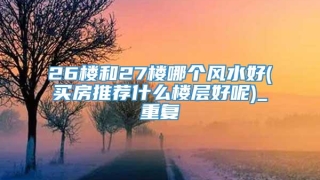 26楼和27楼哪个风水好(买房推荐什么楼层好呢)_重复