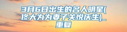 3月6日出生的名人明星(佟大为为妻子关悦庆生)_重复
