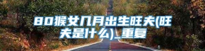 80猴女几月出生旺夫(旺夫是什么)_重复