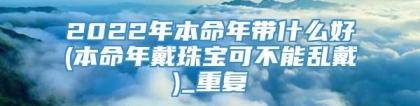 2022年本命年带什么好(本命年戴珠宝可不能乱戴)_重复