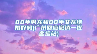88年男龙和88年女龙结婚好吗(广州回应撤销一批客运站)