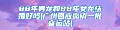 88年男龙和88年女龙结婚好吗(广州回应撤销一批客运站)