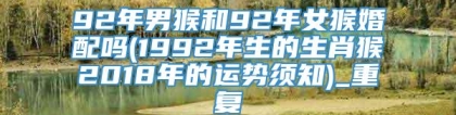 92年男猴和92年女猴婚配吗(1992年生的生肖猴2018年的运势须知)_重复