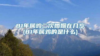 81年属鸡二次婚姻在几岁(81年属鸡的是什么)