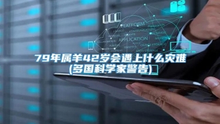 79年属羊42岁会遇上什么灾难(多国科学家警告)