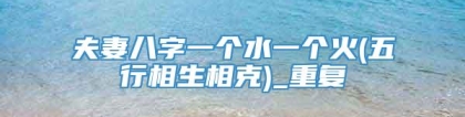 夫妻八字一个水一个火(五行相生相克)_重复