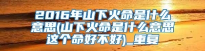 2016年山下火命是什么意思(山下火命是什么意思这个命好不好)_重复
