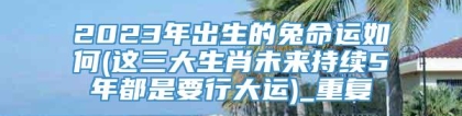 2023年出生的兔命运如何(这三大生肖未来持续5年都是要行大运)_重复