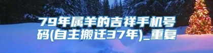 79年属羊的吉祥手机号码(自主搬迁37年)_重复