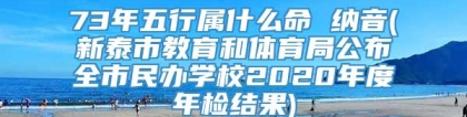 73年五行属什么命 纳音(新泰市教育和体育局公布全市民办学校2020年度年检结果)