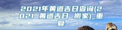 2021年黄道吉日查询(2021 黄道吉日 搬家)_重复