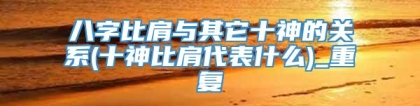 八字比肩与其它十神的关系(十神比肩代表什么)_重复