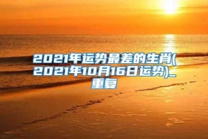 2021年运势最差的生肖(2021年10月16日运势)_重复