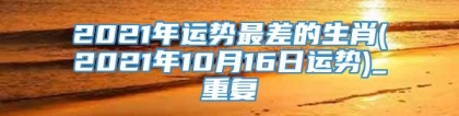 2021年运势最差的生肖(2021年10月16日运势)_重复