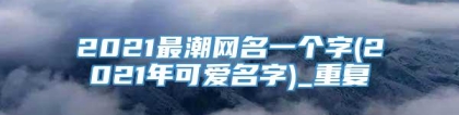 2021最潮网名一个字(2021年可爱名字)_重复