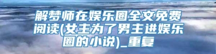解梦师在娱乐圈全文免费阅读(女主为了男主进娱乐圈的小说)_重复