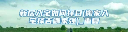 新居入宅如何择日(搬家入宅择吉哪家强)_重复
