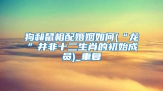 狗和鼠相配婚姻如何(“龙”并非十二生肖的初始成员)_重复