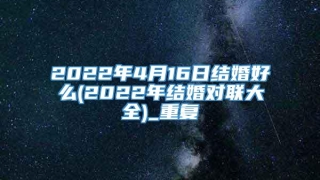 2022年4月16日结婚好么(2022年结婚对联大全)_重复
