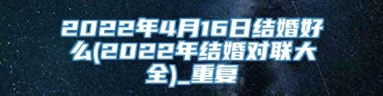 2022年4月16日结婚好么(2022年结婚对联大全)_重复