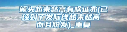 额头越来越高有啥征兆(已经到了发际线越来越高 而且脱发)_重复