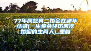 77年属蛇男二婚会在哪年结婚(一生将会经历两次婚姻的生肖人)_重复