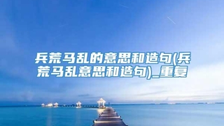 兵荒马乱的意思和造句(兵荒马乱意思和造句)_重复