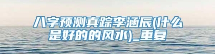 八字预测真踪李涵辰(什么是好的的风水)_重复