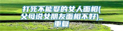 打死不能娶的女人面相(父母说女朋友面相不好)_重复