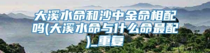 大溪水命和沙中金命相配吗(大溪水命与什么命最配)_重复