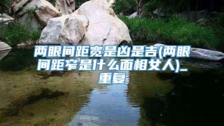 两眼间距宽是凶是吉(两眼间距窄是什么面相女人)_重复