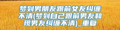 梦到男朋友跟前女友纠缠不清(梦到自己跟前男友和现男友纠缠不清)_重复
