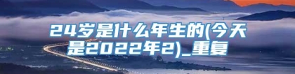 24岁是什么年生的(今天是2022年2)_重复