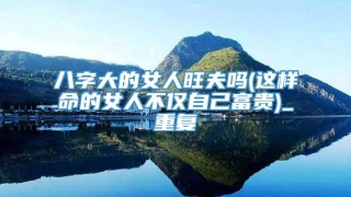 八字大的女人旺夫吗(这样命的女人不仅自己富贵)_重复