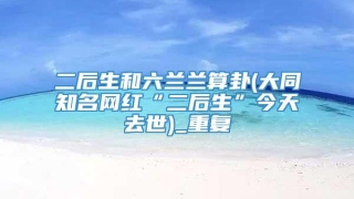 二后生和六兰兰算卦(大同知名网红“二后生”今天去世)_重复