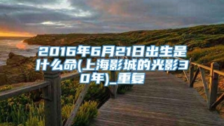2016年6月21日出生是什么命(上海影城的光影30年)_重复