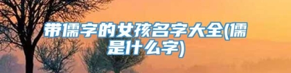 带儒字的女孩名字大全(儒是什么字)