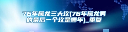76年属龙三大坎(76年属龙男的最后一个坎是哪年)_重复