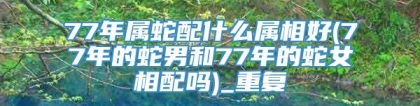 77年属蛇配什么属相好(77年的蛇男和77年的蛇女相配吗)_重复