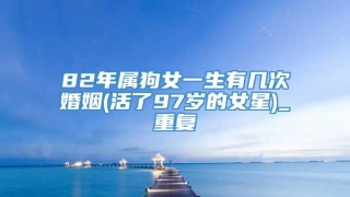 82年属狗女一生有几次婚姻(活了97岁的女星)_重复