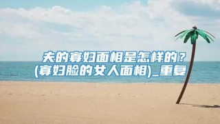 尅夫的寡妇面相是怎样的?(寡妇脸的女人面相)_重复