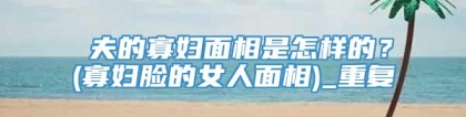尅夫的寡妇面相是怎样的？(寡妇脸的女人面相)_重复