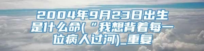2004年9月23日出生是什么命(“我想背着每一位病人过河)_重复