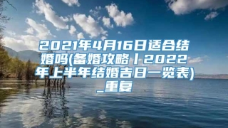 2021年4月16日适合结婚吗(备婚攻略丨2022年上半年结婚吉日一览表)_重复