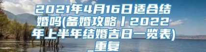 2021年4月16日适合结婚吗(备婚攻略丨2022年上半年结婚吉日一览表)_重复