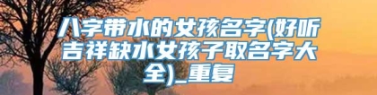 八字带水的女孩名字(好听吉祥缺水女孩子取名字大全)_重复