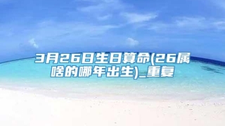 3月26日生日算命(26属啥的哪年出生)_重复
