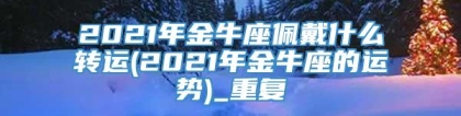 2021年金牛座佩戴什么转运(2021年金牛座的运势)_重复