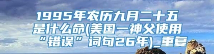 1995年农历九月二十五是什么命(美国一神父使用“错误”词句26年)_重复