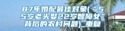 87年婚配最佳对象(“55岁老头娶22岁智障女”背后的农村问题)_重复